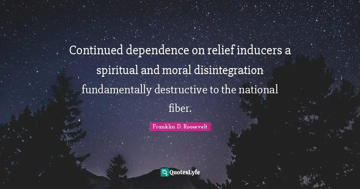 Continued dependence on relief inducers a spiritual and moral disintegration fundamentally destructive to the national fiber.