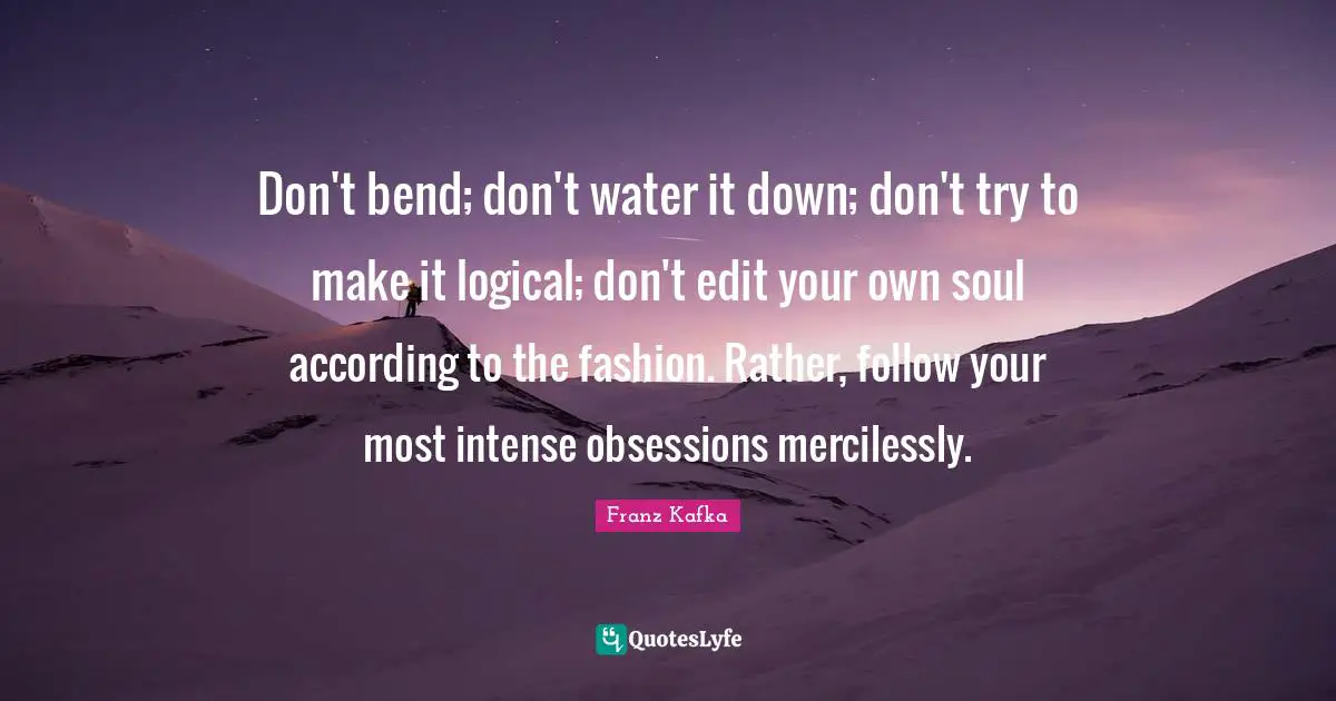 Truth Quotes: "Don't bend; don't water it down; don't try to make it logical; don't edit your own soul according to the fashion. Rather, follow your most intense obsessions mercilessly."