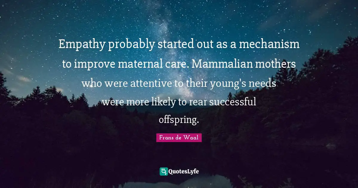 Empathy probably started out as a mechanism to improve maternal care. Mammalian mothers who were attentive to their young's needs were more likely to rear successful offspring.