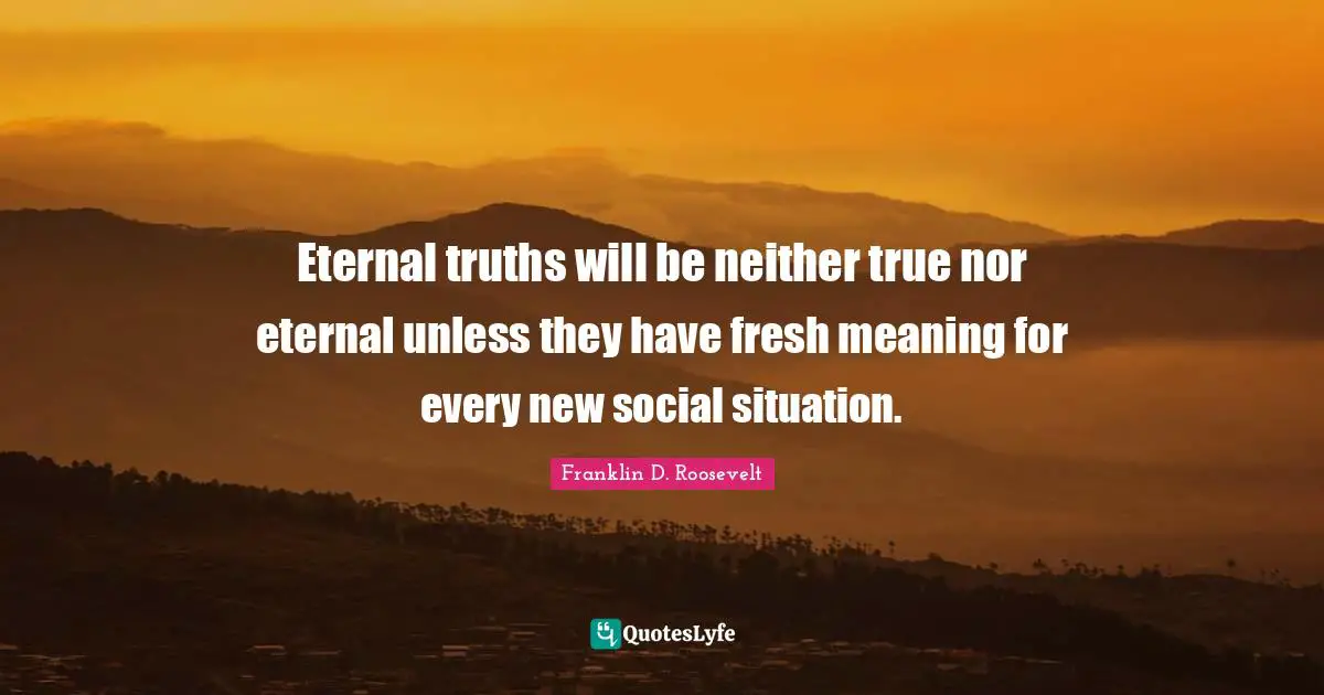 Eternal truths will be neither true nor eternal unless they have fresh meaning for every new social situation.