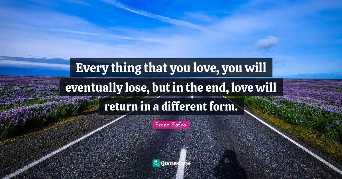Franz Kafka Quotes: Every thing that you love, you will eventually lose, but in the end, love will return in a different form.