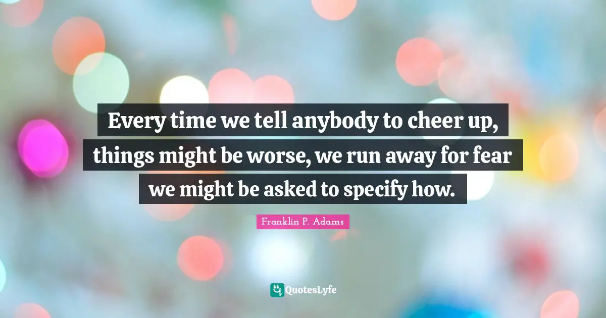 Franklin P. Adams Quotes: "Every time we tell anybody to cheer up, things might be worse, we run away for fear we might be asked to specify how."