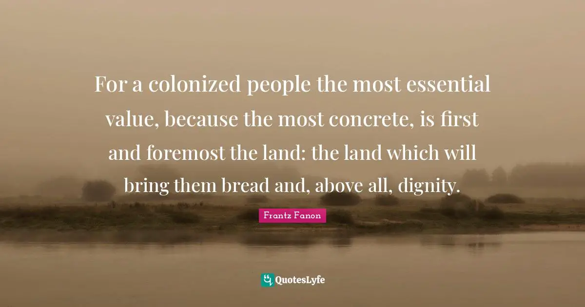 Land Quotes: "For a colonized people the most essential value, because the most concrete, is first and foremost the land: the land which will bring them bread and, above all, dignity."