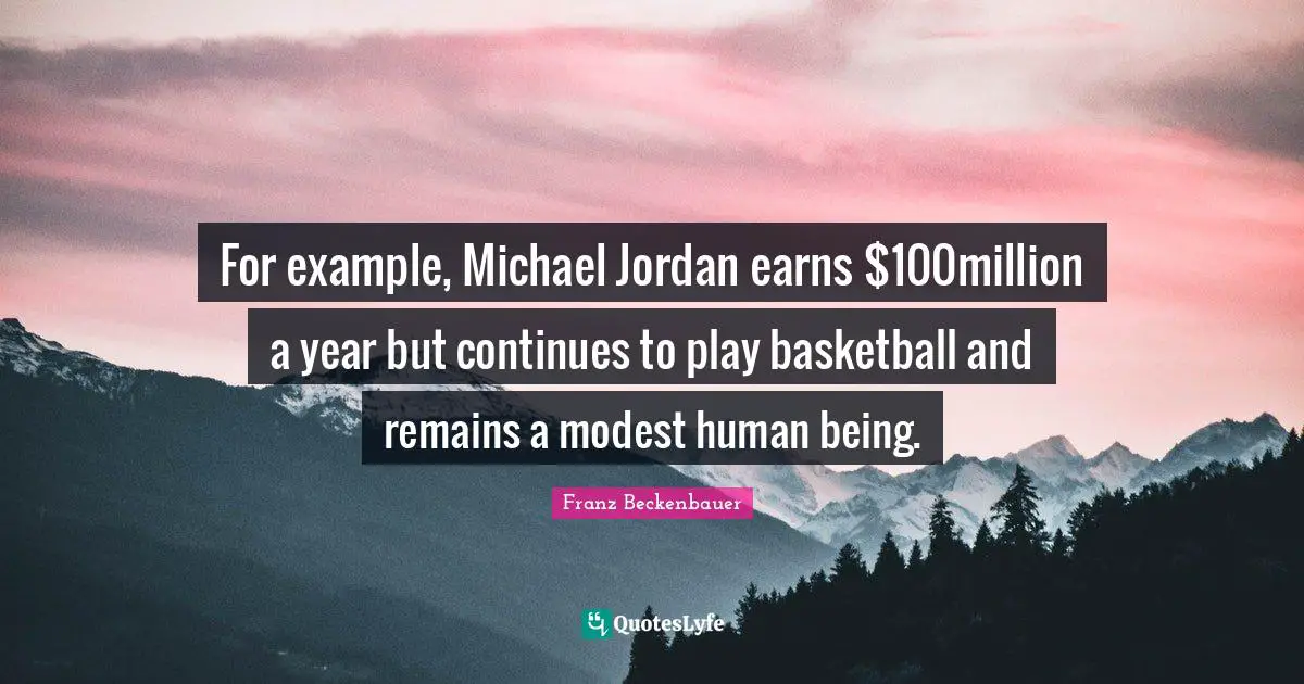 For example, Michael Jordan earns $100million a year but continues to play basketball and remains a modest human being.