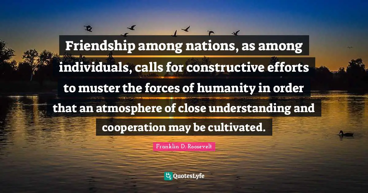 Friendship among nations, as among individuals, calls for constructive efforts to muster the forces of humanity in order that an atmosphere of close understanding and cooperation may be cultivated.