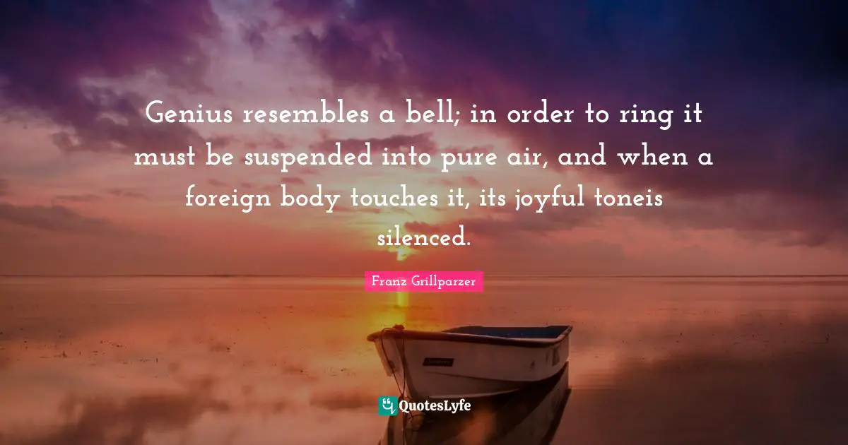 Genius resembles a bell; in order to ring it must be suspended into pure air, and when a foreign body touches it, its joyful toneis silenced.