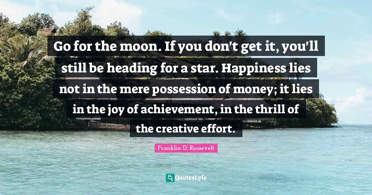 Franklin D. Roosevelt Quotes: Go for the moon. If you don't get it, you'll still be heading for a star. Happiness lies not in the mere possession of money; it lies in the joy of achievement, in the thrill of the creative effort.