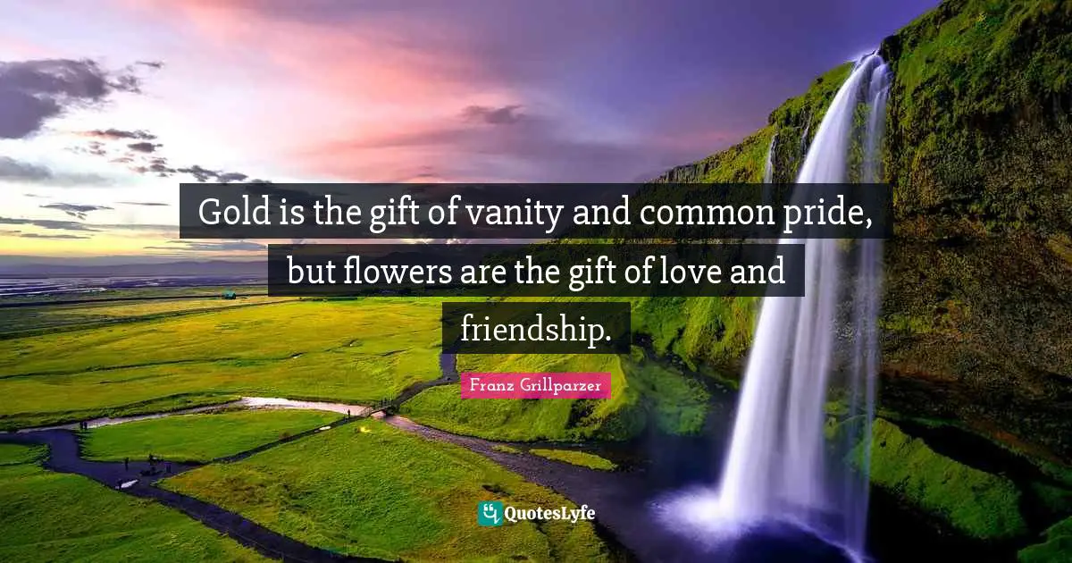 Gold is the gift of vanity and common pride, but flowers are the gift of love and friendship.