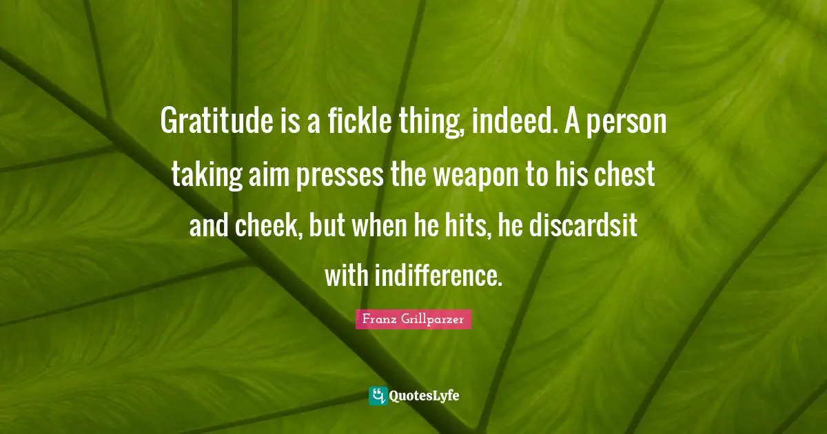 Gratitude is a fickle thing, indeed. A person taking aim presses the weapon to his chest and cheek, but when he hits, he discardsit with indifference.