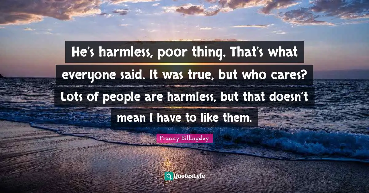 He’s harmless, poor thing. That’s what everyone said. It was true, but who cares? Lots of people are harmless, but that doesn’t mean I have to like them.