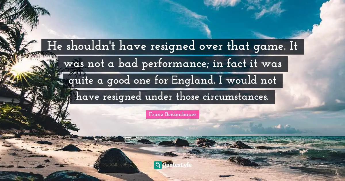 He shouldn't have resigned over that game. It was not a bad performance; in fact it was quite a good one for England. I would not have resigned under those circumstances.