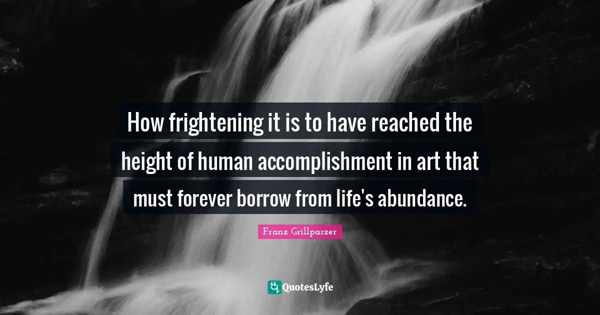 How frightening it is to have reached the height of human accomplishment in art that must forever borrow from life's abundance.