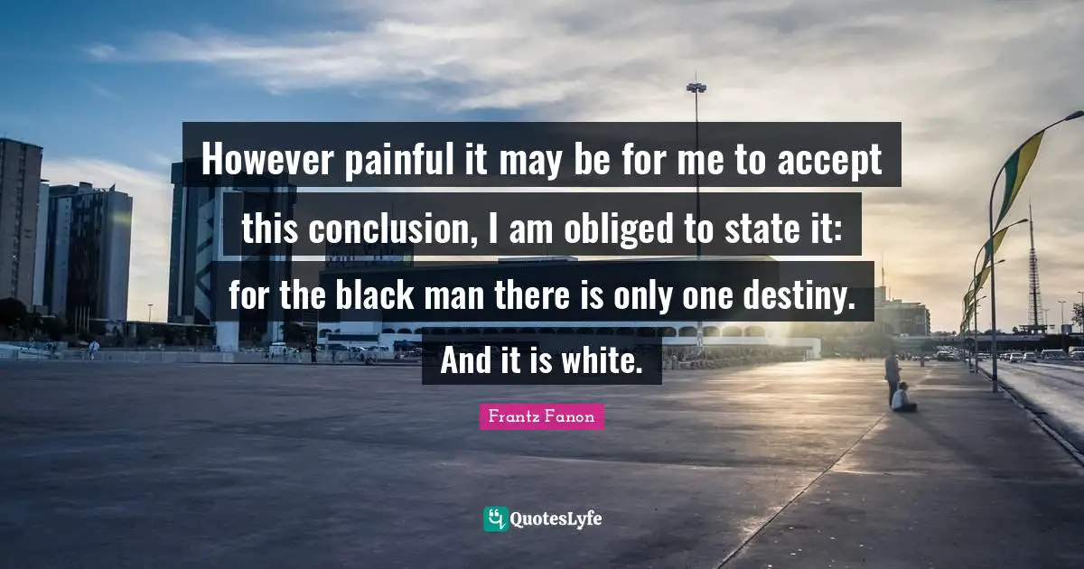 However painful it may be for me to accept this conclusion, I am obliged to state it: for the black man there is only one destiny. And it is white.