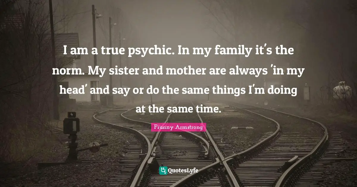 I am a true psychic. In my family it's the norm. My sister and mother are always 'in my head' and say or do the same things I'm doing at the same time.