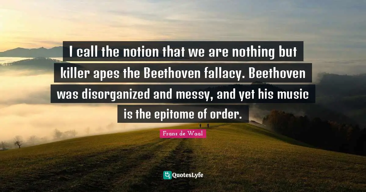 I call the notion that we are nothing but killer apes the Beethoven fallacy. Beethoven was disorganized and messy, and yet his music is the epitome of order.