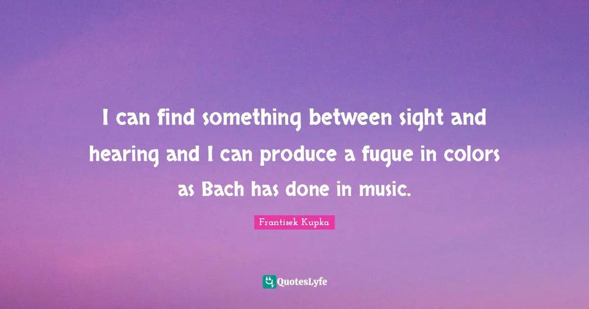 I can find something between sight and hearing and I can produce a fugue in colors as Bach has done in music.