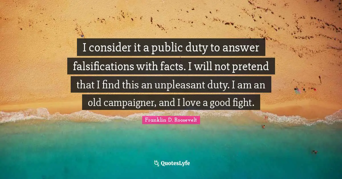 I consider it a public duty to answer falsifications with facts. I will not pretend that I find this an unpleasant duty. I am an old campaigner, and I love a good fight.