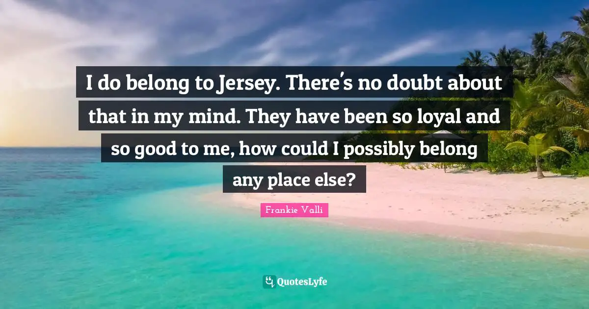 I do belong to Jersey. There's no doubt about that in my mind. They have been so loyal and so good to me, how could I possibly belong any place else?