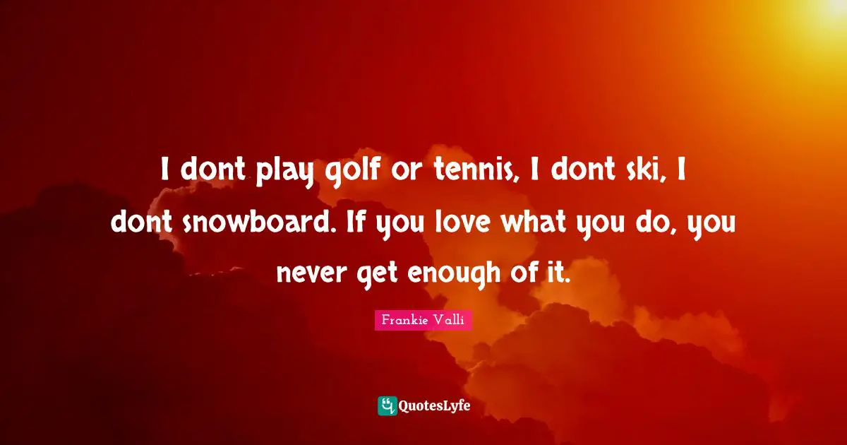 I dont play golf or tennis, I dont ski, I dont snowboard. If you love what you do, you never get enough of it.