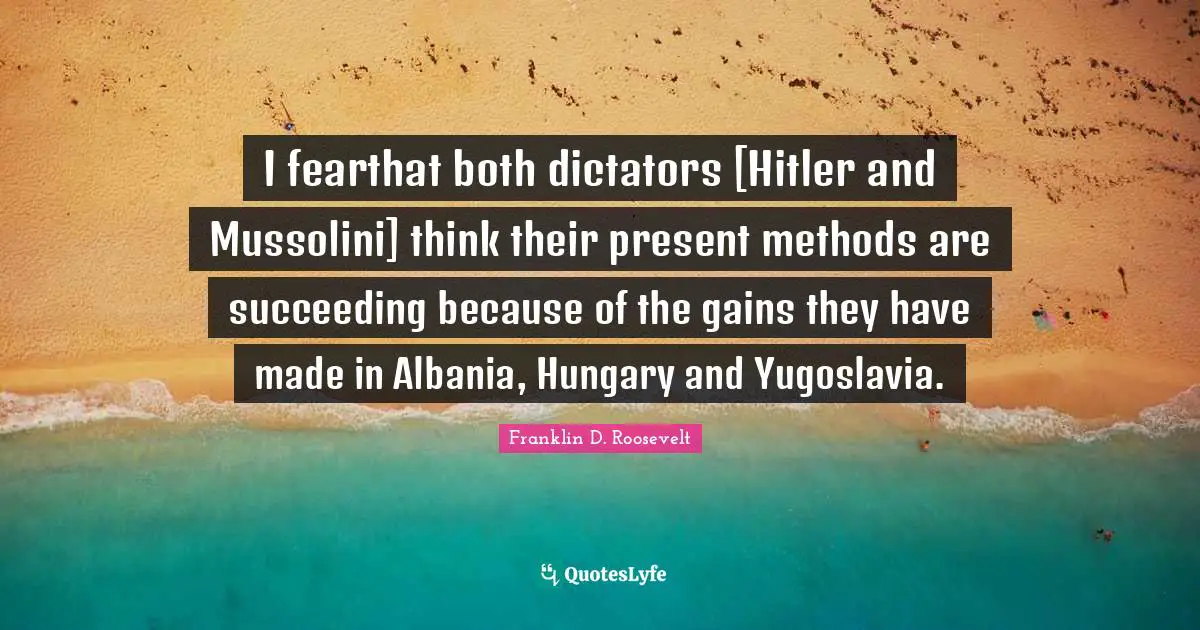 I fearthat both dictators [Hitler and Mussolini] think their present methods are succeeding because of the gains they have made in Albania, Hungary and Yugoslavia.
