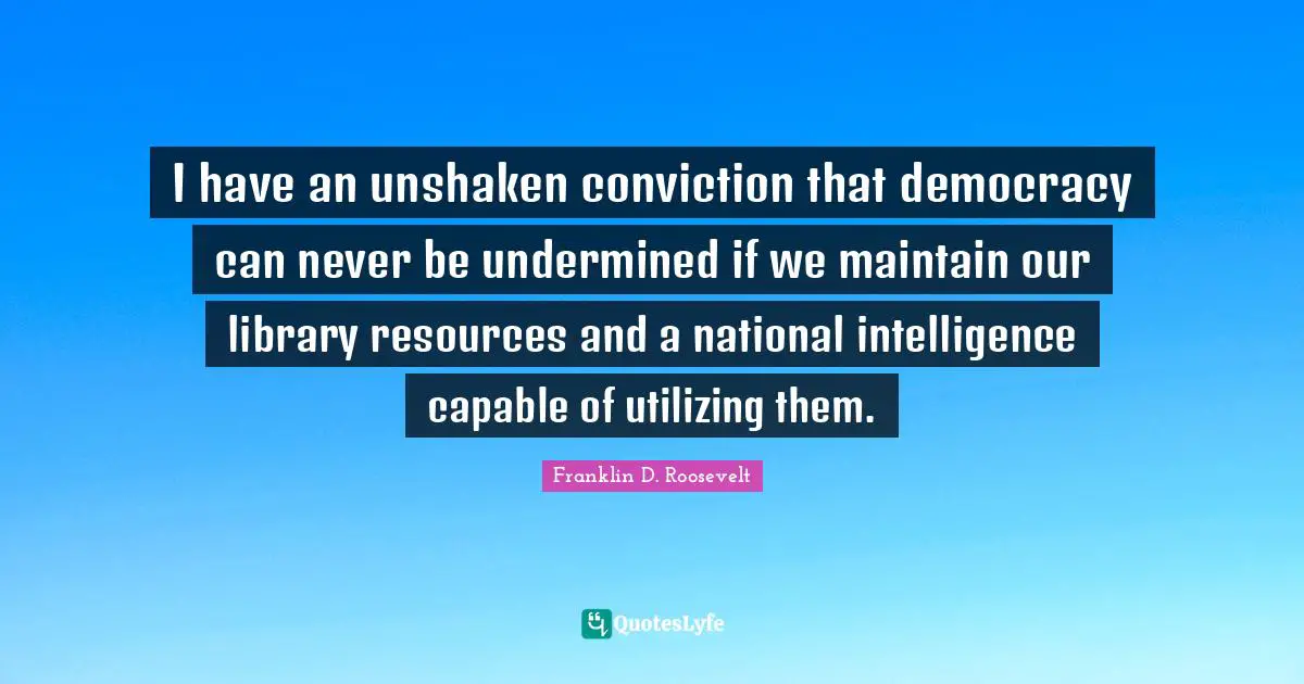 I have an unshaken conviction that democracy can never be undermined if we maintain our library resources and a national intelligence capable of utilizing them.