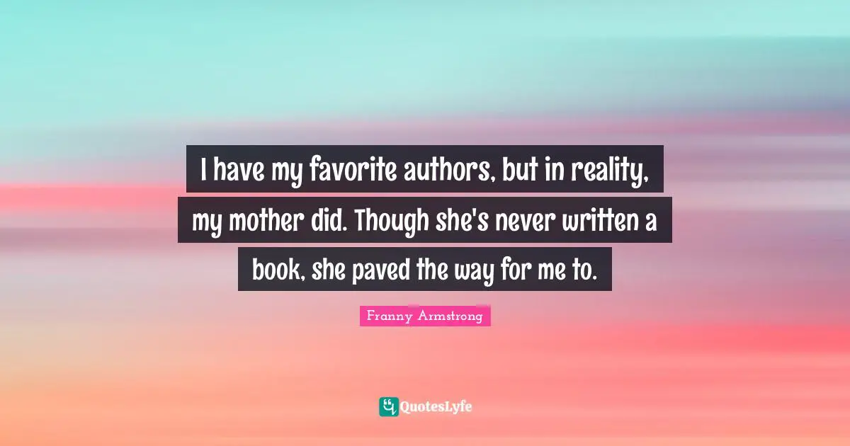 I have my favorite authors, but in reality, my mother did. Though she's never written a book, she paved the way for me to.