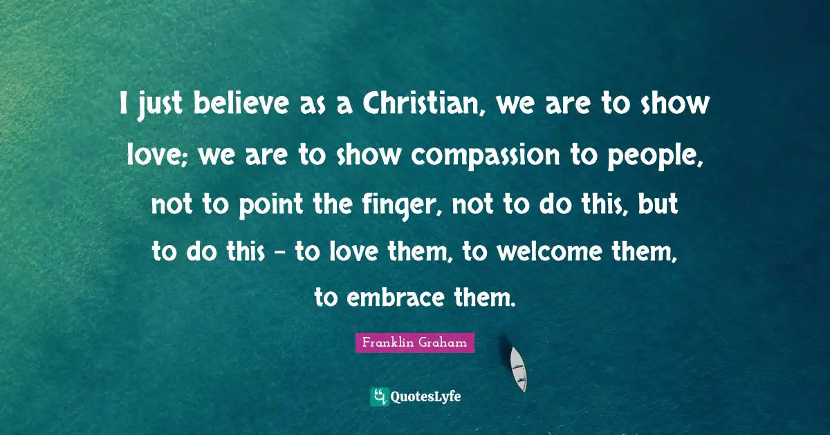 I just believe as a Christian, we are to show love; we are to show compassion to people, not to point the finger, not to do this, but to do this - to love them, to welcome them, to embrace them.
