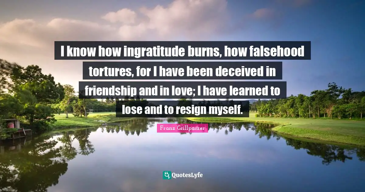 I know how ingratitude burns, how falsehood tortures, for I have been deceived in friendship and in love; I have learned to lose and to resign myself.