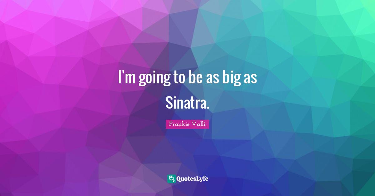 I'm going to be as big as Sinatra.