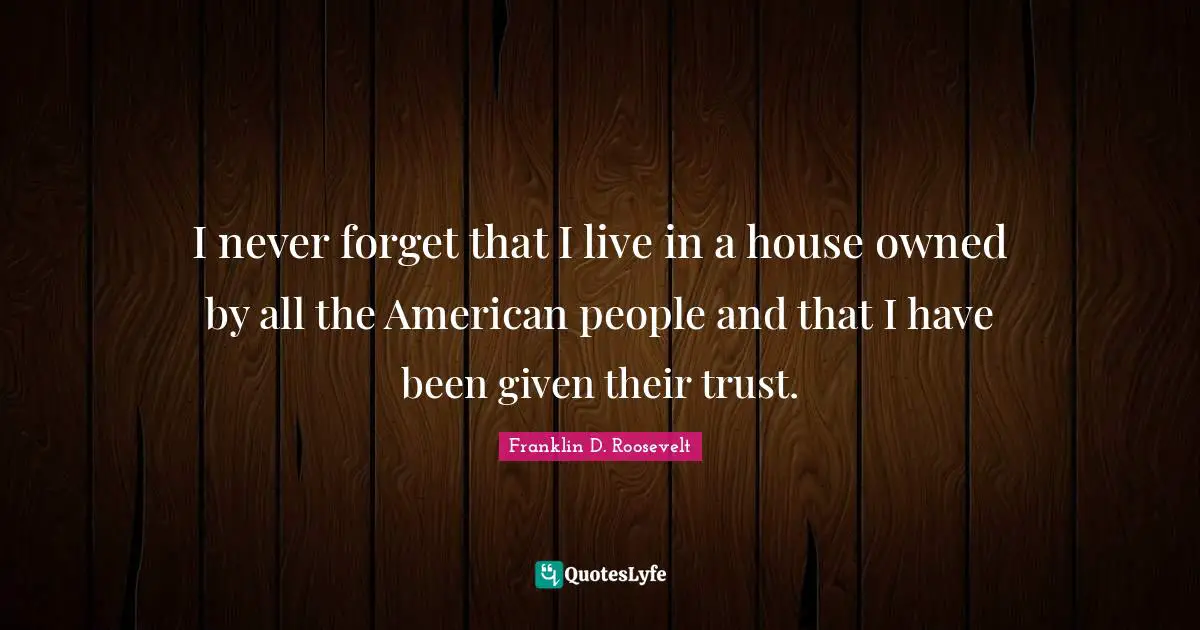 I never forget that I live in a house owned by all the American people and that I have been given their trust.