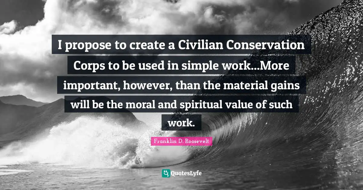 I propose to create a Civilian Conservation Corps to be used in simple work...More important, however, than the material gains will be the moral and spiritual value of such work.
