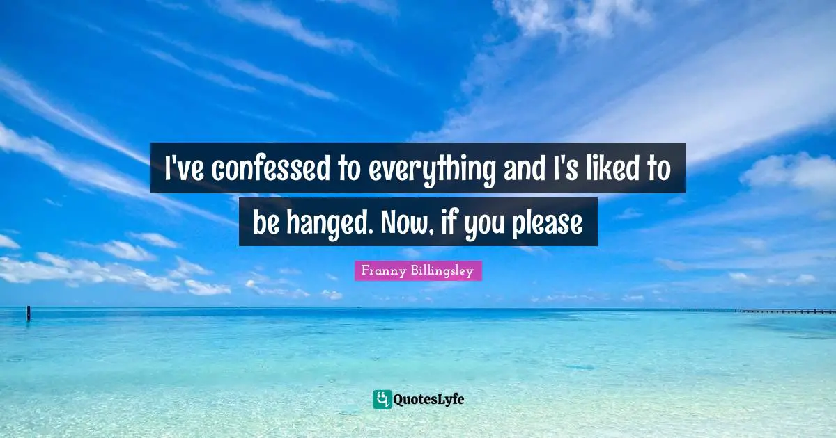 I've confessed to everything and I's liked to be hanged. Now, if you please