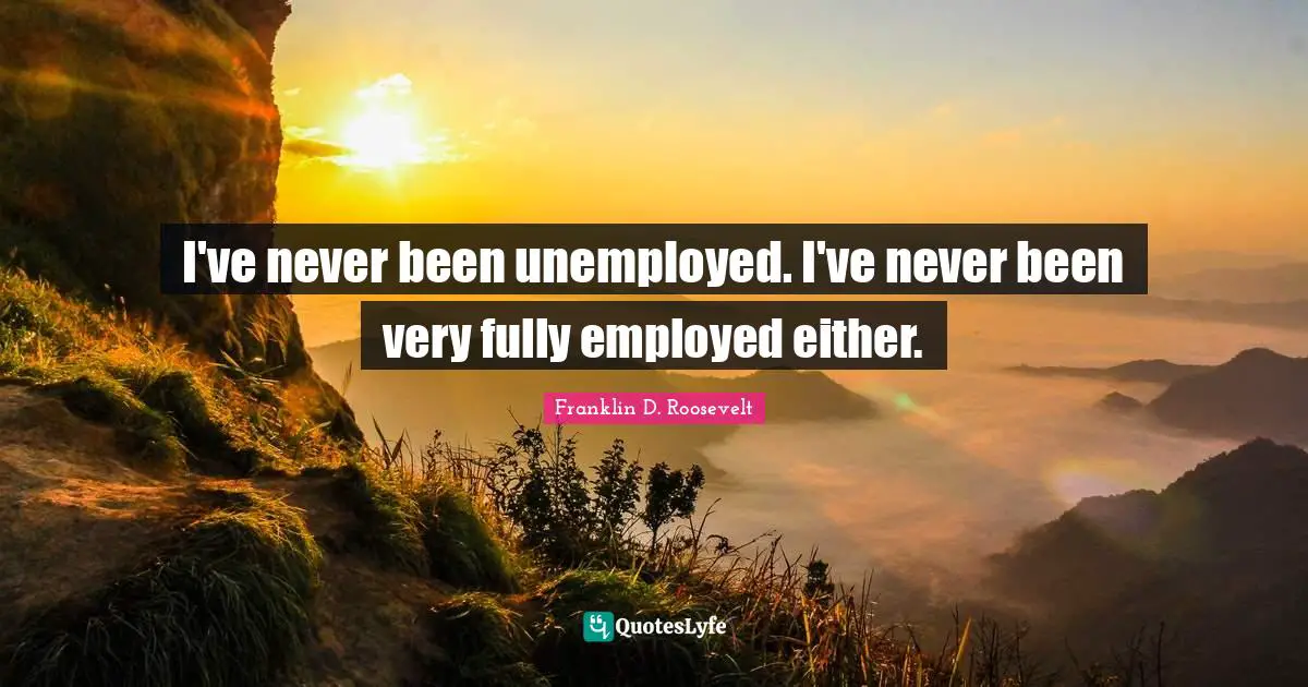 I've never been unemployed. I've never been very fully employed either.