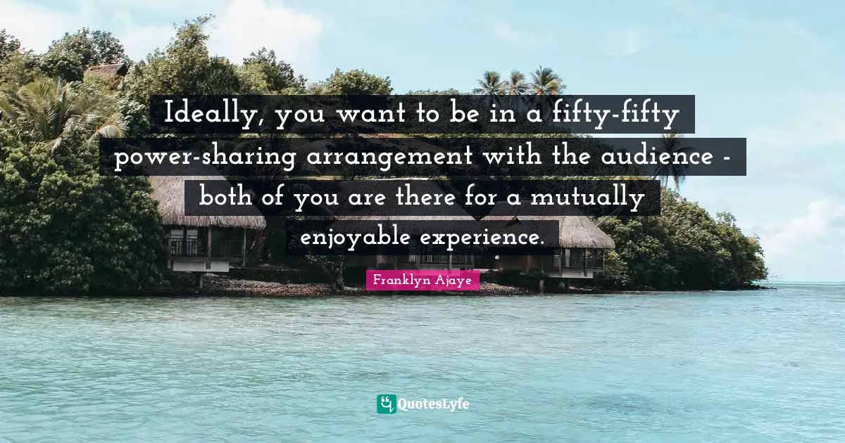 Ideally, you want to be in a fifty-fifty power-sharing arrangement with the audience - both of you are there for a mutually enjoyable experience.