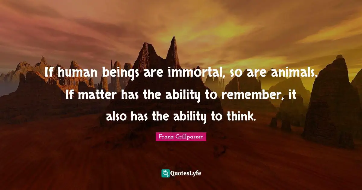 If human beings are immortal, so are animals. If matter has the ability to remember, it also has the ability to think.