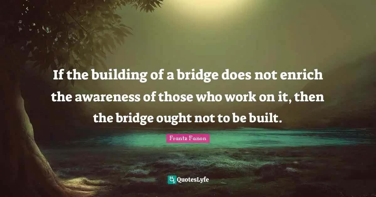 Diversity Quotes: "If the building of a bridge does not enrich the awareness of those who work on it, then the bridge ought not to be built."