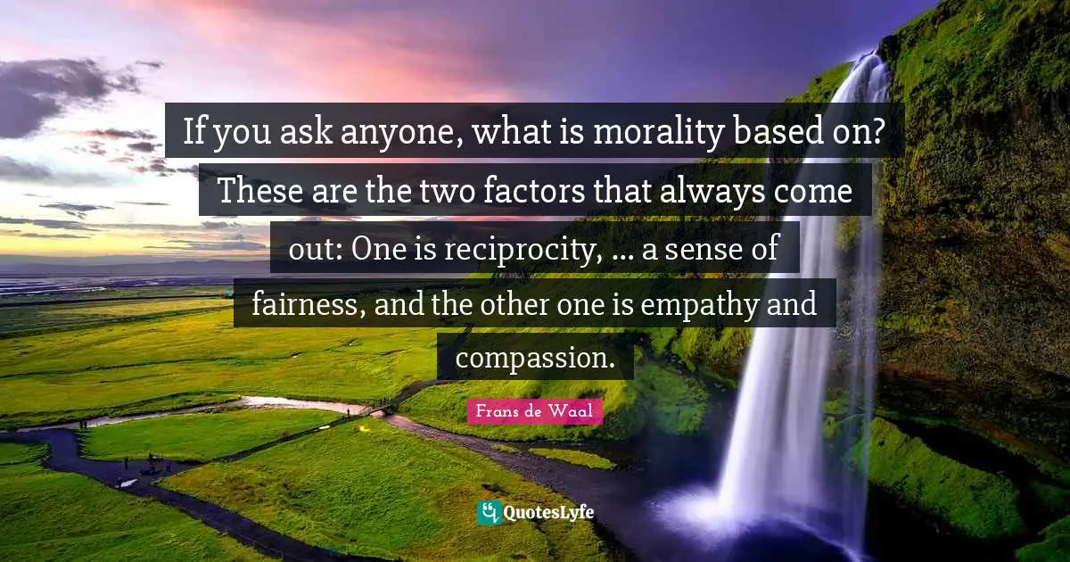 If you ask anyone, what is morality based on? These are the two factors that always come out: One is reciprocity, … a sense of fairness, and the other one is empathy and compassion.