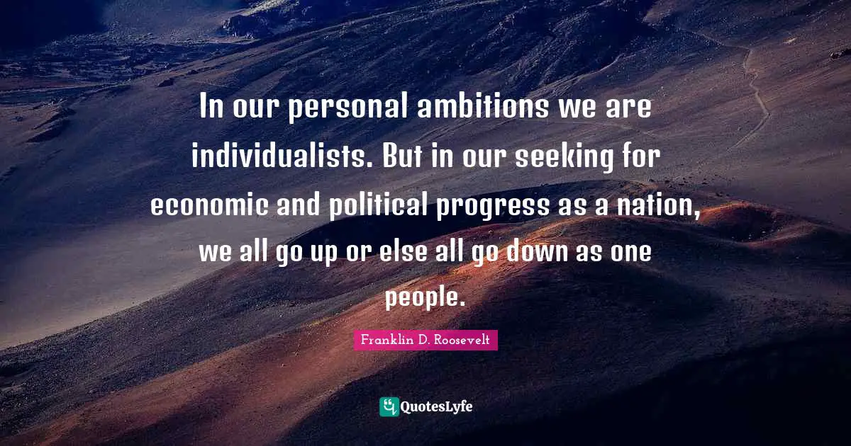 In our personal ambitions we are individualists. But in our seeking for economic and political progress as a nation, we all go up or else all go down as one people.