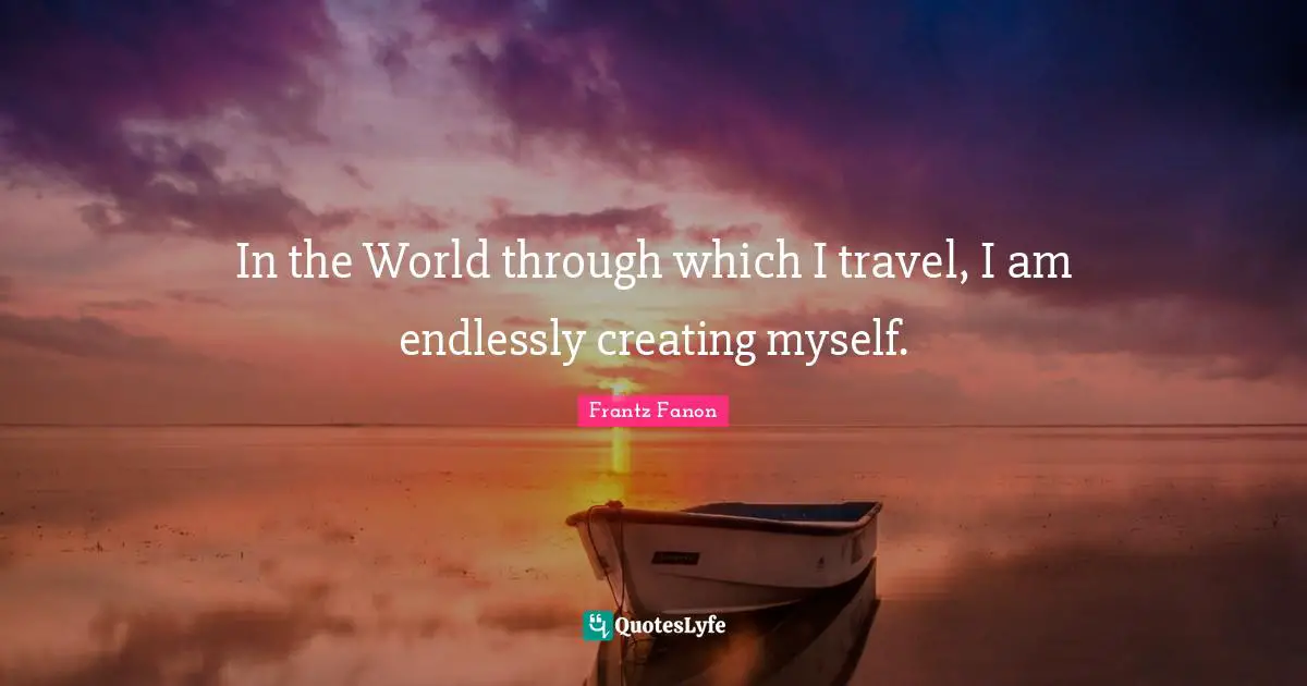 In the World through which I travel, I am endlessly creating myself.