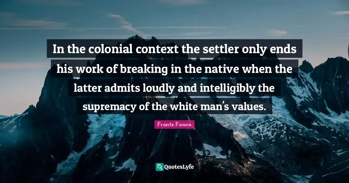 In the colonial context the settler only ends his work of breaking in the native when the latter admits loudly and intelligibly the supremacy of the white man's values.