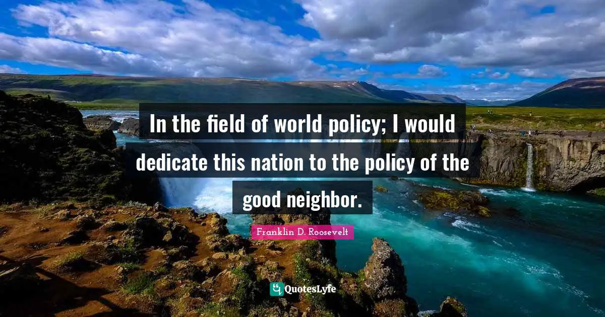 In the field of world policy; I would dedicate this nation to the policy of the good neighbor.