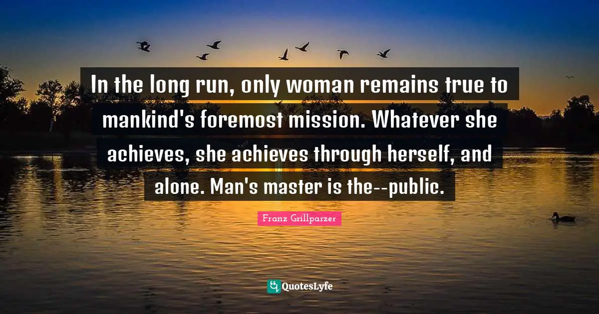 In the long run, only woman remains true to mankind's foremost mission. Whatever she achieves, she achieves through herself, and alone. Man's master is the--public.