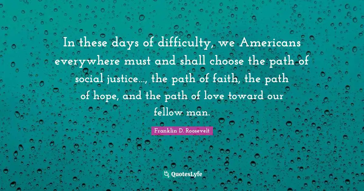 Social Justice Quotes: "In these days of difficulty, we Americans everywhere must and shall choose the path of social justice…, the path of faith, the path of hope, and the path of love toward our fellow man."
