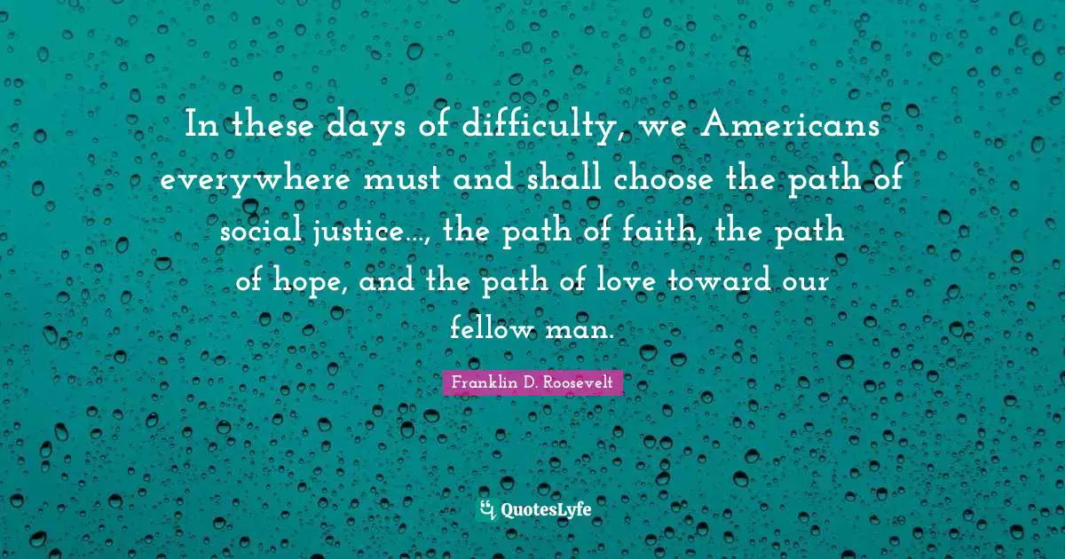 Franklin D. Roosevelt Quotes: In these days of difficulty, we Americans everywhere must and shall choose the path of social justice…, the path of faith, the path of hope, and the path of love toward our fellow man.