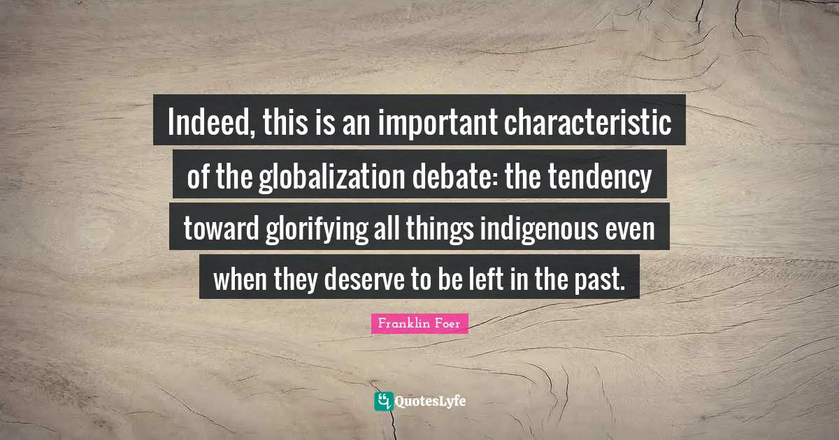 Indeed, this is an important characteristic of the globalization debate: the tendency toward glorifying all things indigenous even when they deserve to be left in the past.