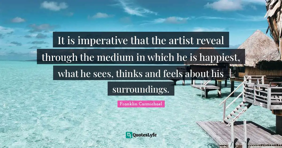 It is imperative that the artist reveal through the medium in which he is happiest, what he sees, thinks and feels about his surroundings.