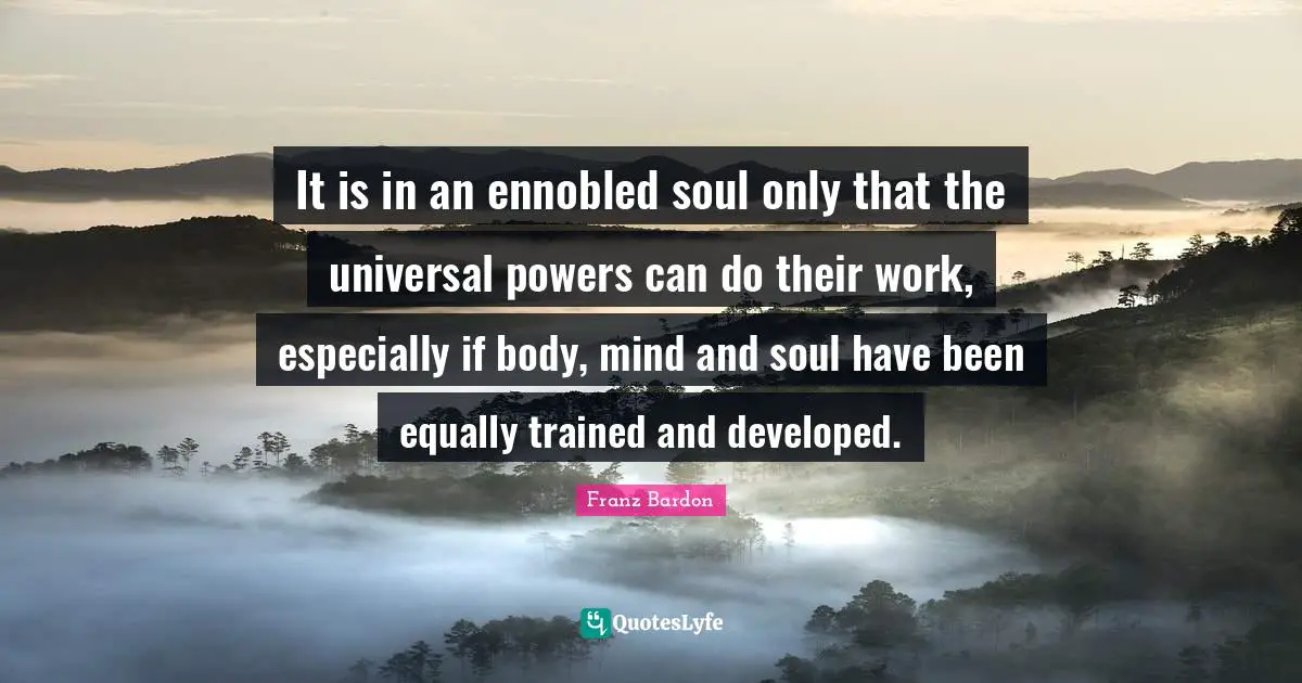 Franz Bardon Quotes: "It is in an ennobled soul only that the universal powers can do their work, especially if body, mind and soul have been equally trained and developed."
