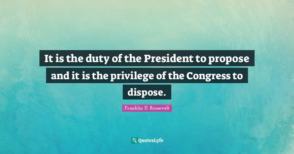 It is the duty of the President to propose and it is the privilege of the Congress to dispose.