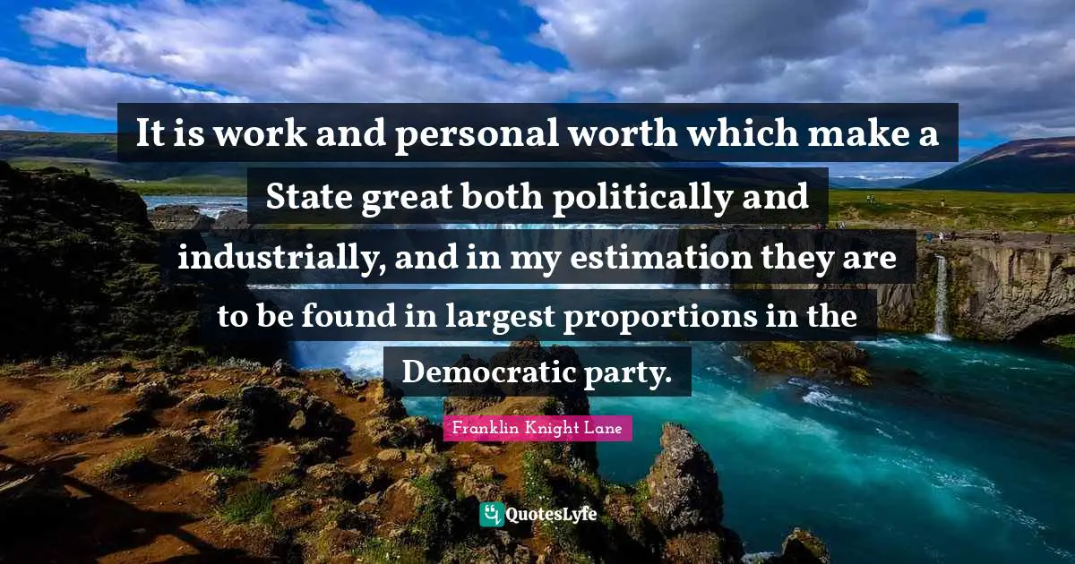 It is work and personal worth which make a State great both politically and industrially, and in my estimation they are to be found in largest proportions in the Democratic party.