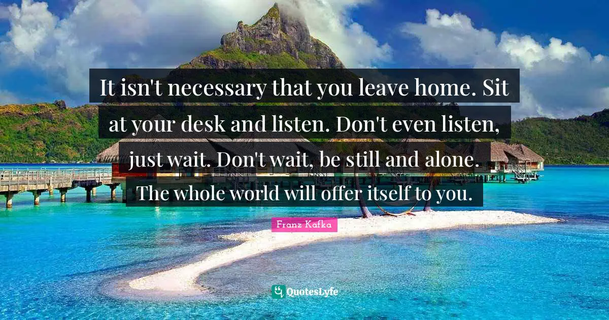 It isn't necessary that you leave home. Sit at your desk and listen. Don't even listen, just wait. Don't wait, be still and alone. The whole world will offer itself to you.